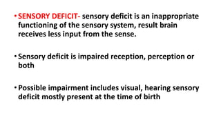 •SENSORY DEFICIT- sensory deficit is an inappropriate
functioning of the sensory system, result brain
receives less input from the sense.
•Sensory deficit is impaired reception, perception or
both
•Possible impairment includes visual, hearing sensory
deficit mostly present at the time of birth
 