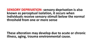SENSORY DEPRIVATION- sensory deprivation is also
known as perceptual isolation, it occurs when
individuals receive sensory stimuli below the normal
threshold from one or more sense
These alteration may develop due to acute or chronic
illness, aging, trauma environmental cause.
 