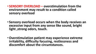 •SENSORY OVERLOAD – overstimulation from the
environment may result to a condition called
sensory overload
•Sensory overload occurs when the body receives an
excessive input from any sense like sound, bright
light ,strong odors, touch.
•Overstimulation patient may experience extreme
irritability, difficulty focusing, restlessness and
discomfort about the circumstances.
 