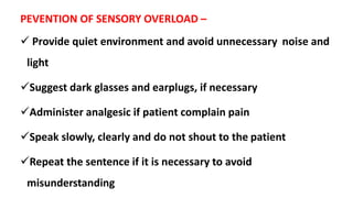 PEVENTION OF SENSORY OVERLOAD –
 Provide quiet environment and avoid unnecessary noise and
light
Suggest dark glasses and earplugs, if necessary
Administer analgesic if patient complain pain
Speak slowly, clearly and do not shout to the patient
Repeat the sentence if it is necessary to avoid
misunderstanding
 