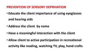 PREVENTION OF SENSORY DEPRIVATION
•Educate the client importance of using eyeglasses
and hearing aids
•Address the client by name
•Have a meaningful interaction with the client
•Allow client to active participation in recreational
activity like reading, watching TV, play, hand crafts
 