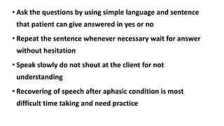 • Ask the questions by using simple language and sentence
that patient can give answered in yes or no
• Repeat the sentence whenever necessary wait for answer
without hesitation
• Speak slowly do not shout at the client for not
understanding
• Recovering of speech after aphasic condition is most
difficult time taking and need practice
 