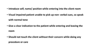 • Introduce self, name/ position while entering into the client room
• Visual impaired patient unable to pick up non- verbal cues, so speak
with normal tone
• Give a clear indication to the patient while entering and leaving the
room
• Should not touch the client without their concern while doing any
procedure or care
 