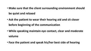 • Make sure that the client surrounding environment should
be quiet and relaxed
• Ask the patient to wear their hearing aid and sit closer
before beginning of the communication
• While speaking maintain eye contact, clear and moderate
volume
• Face the patient and speak his/her best side of hearing
 