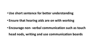 •Use short sentence for better understanding
•Ensure that hearing aids are on with working
•Encourage non- verbal communication such as touch
head nods, writing and use communication boards
 