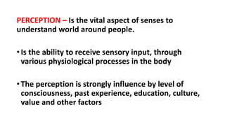 PERCEPTION – Is the vital aspect of senses to
understand world around people.
•Is the ability to receive sensory input, through
various physiological processes in the body
•The perception is strongly influence by level of
consciousness, past experience, education, culture,
value and other factors
 