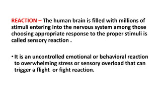 REACTION – The human brain is filled with millions of
stimuli entering into the nervous system among those
choosing appropriate response to the proper stimuli is
called sensory reaction .
•It is an uncontrolled emotional or behavioral reaction
to overwhelming stress or sensory overload that can
trigger a flight or fight reaction.
 