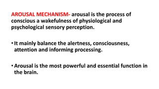 AROUSAL MECHANISM- arousal is the process of
conscious a wakefulness of physiological and
psychological sensory perception.
•It mainly balance the alertness, consciousness,
attention and informing processing.
•Arousal is the most powerful and essential function in
the brain.
 