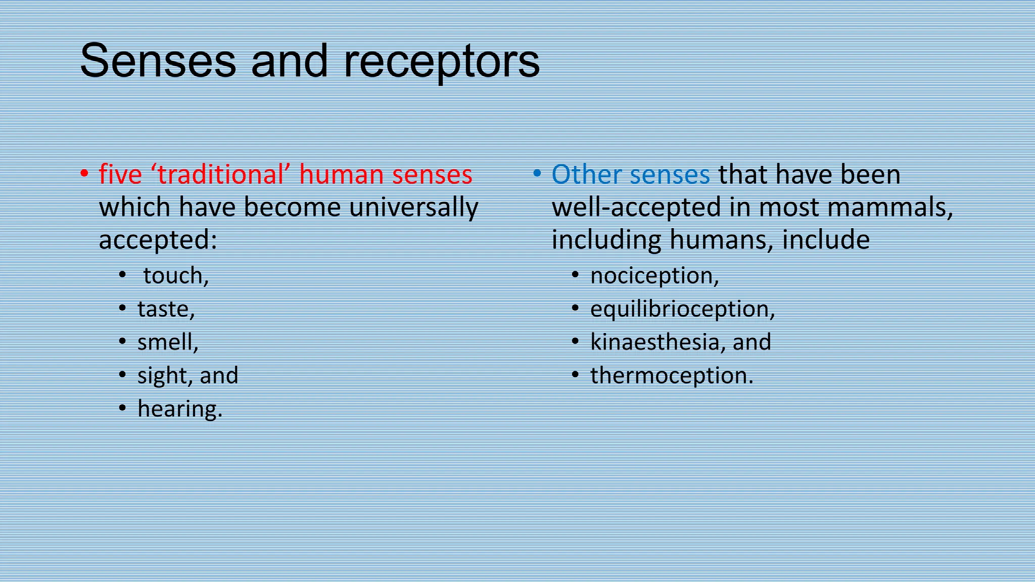 Senses and receptors
• five ‘traditional’ human senses
which have become universally
accepted:
• touch,
• taste,
• smell,
• sight, and
• hearing.
• Other senses that have been
well-accepted in most mammals,
including humans, include
• nociception,
• equilibrioception,
• kinaesthesia, and
• thermoception.
 