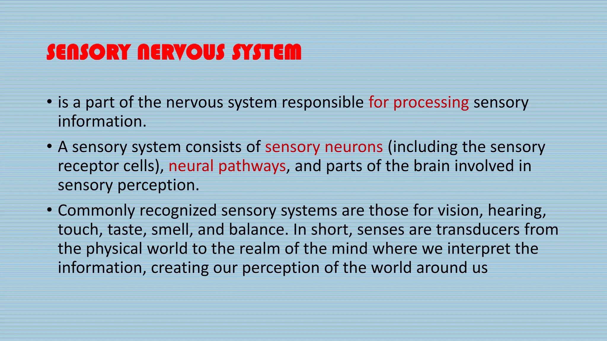 SENSORY NERVOUS SYSTEM
• is a part of the nervous system responsible for processing sensory
information.
• A sensory system consists of sensory neurons (including the sensory
receptor cells), neural pathways, and parts of the brain involved in
sensory perception.
• Commonly recognized sensory systems are those for vision, hearing,
touch, taste, smell, and balance. In short, senses are transducers from
the physical world to the realm of the mind where we interpret the
information, creating our perception of the world around us
 
