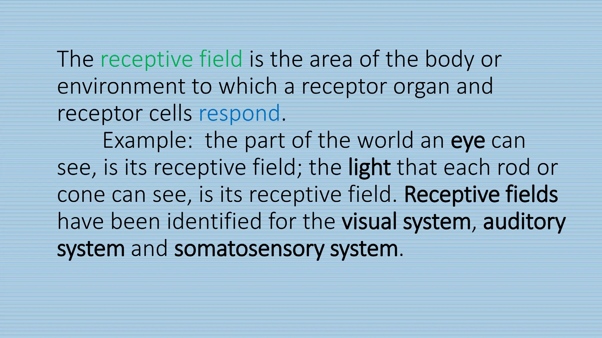 The receptive field is the area of the body or
environment to which a receptor organ and
receptor cells respond.
Example: the part of the world an eye can
see, is its receptive field; the light that each rod or
cone can see, is its receptive field. Receptive fields
have been identified for the visual system, auditory
system and somatosensory system.
 