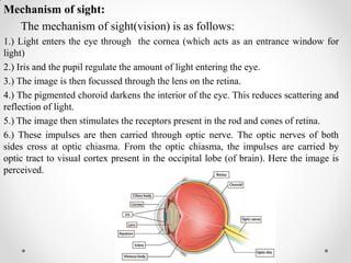 Mechanism of sight:
The mechanism of sight(vision) is as follows:
1.) Light enters the eye through the cornea (which acts as an entrance window for
light)
2.) Iris and the pupil regulate the amount of light entering the eye.
3.) The image is then focussed through the lens on the retina.
4.) The pigmented choroid darkens the interior of the eye. This reduces scattering and
reflection of light.
5.) The image then stimulates the receptors present in the rod and cones of retina.
6.) These impulses are then carried through optic nerve. The optic nerves of both
sides cross at optic chiasma. From the optic chiasma, the impulses are carried by
optic tract to visual cortex present in the occipital lobe (of brain). Here the image is
perceived.
 
