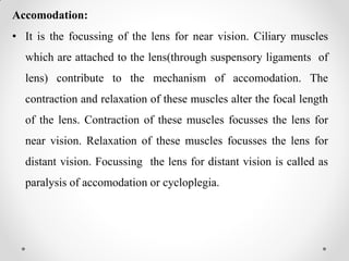 Accomodation:
• It is the focussing of the lens for near vision. Ciliary muscles
which are attached to the lens(through suspensory ligaments of
lens) contribute to the mechanism of accomodation. The
contraction and relaxation of these muscles alter the focal length
of the lens. Contraction of these muscles focusses the lens for
near vision. Relaxation of these muscles focusses the lens for
distant vision. Focussing the lens for distant vision is called as
paralysis of accomodation or cycloplegia.
 