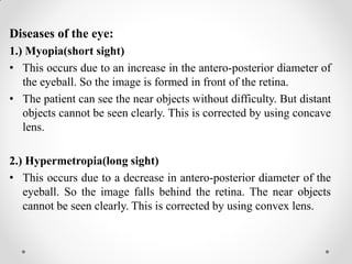 Diseases of the eye:
1.) Myopia(short sight)
• This occurs due to an increase in the antero-posterior diameter of
the eyeball. So the image is formed in front of the retina.
• The patient can see the near objects without difficulty. But distant
objects cannot be seen clearly. This is corrected by using concave
lens.
2.) Hypermetropia(long sight)
• This occurs due to a decrease in antero-posterior diameter of the
eyeball. So the image falls behind the retina. The near objects
cannot be seen clearly. This is corrected by using convex lens.
 