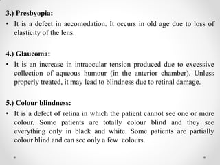 3.) Presbyopia:
• It is a defect in accomodation. It occurs in old age due to loss of
elasticity of the lens.
4.) Glaucoma:
• It is an increase in intraocular tension produced due to excessive
collection of aqueous humour (in the anterior chamber). Unless
properly treated, it may lead to blindness due to retinal damage.
5.) Colour blindness:
• It is a defect of retina in which the patient cannot see one or more
colour. Some patients are totally colour blind and they see
everything only in black and white. Some patients are partially
colour blind and can see only a few colours.
 