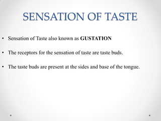 SENSATION OF TASTE
• Sensation of Taste also known as GUSTATION
• The receptors for the sensation of taste are taste buds.
• The taste buds are present at the sides and base of the tongue.
 