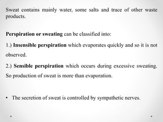 Sweat contains mainly water, some salts and trace of other waste
products.
Perspiration or sweating can be classified into:
1.) Insensible perspiration which evaporates quickly and so it is not
observed.
2.) Sensible perspiration which occurs during excessive sweating.
So production of sweat is more than evaporation.
• The secretion of sweat is controlled by sympathetic nerves.
 