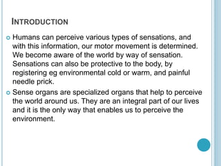 INTRODUCTION
 Humans can perceive various types of sensations, and
with this information, our motor movement is determined.
We become aware of the world by way of sensation.
Sensations can also be protective to the body, by
registering eg environmental cold or warm, and painful
needle prick.
 Sense organs are specialized organs that help to perceive
the world around us. They are an integral part of our lives
and it is the only way that enables us to perceive the
environment.
 