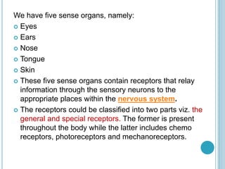 We have five sense organs, namely:
 Eyes
 Ears
 Nose
 Tongue
 Skin
 These five sense organs contain receptors that relay
information through the sensory neurons to the
appropriate places within the nervous system.
 The receptors could be classified into two parts viz. the
general and special receptors. The former is present
throughout the body while the latter includes chemo
receptors, photoreceptors and mechanoreceptors.
 