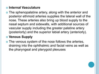  Internal Vasculature
 The sphenopalatine artery, along with the anterior and
posterior ethmoid arteries supplies the lateral wall of the
nose. These arteries also bring up blood supply to the
nasal septum and sidewalls, with additional sources of
vascular supply including the greater palatine artery
(posteriorly) and the superior labial artery (anteriorly).
 Venous Supply
 The venous system of the nose follows the arteries,
draining into the ophthalmic and facial veins as well as
the pharyngeal and pterygoid plexuses
 