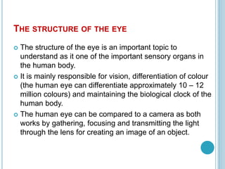 THE STRUCTURE OF THE EYE
 The structure of the eye is an important topic to
understand as it one of the important sensory organs in
the human body.
 It is mainly responsible for vision, differentiation of colour
(the human eye can differentiate approximately 10 – 12
million colours) and maintaining the biological clock of the
human body.
 The human eye can be compared to a camera as both
works by gathering, focusing and transmitting the light
through the lens for creating an image of an object.
 