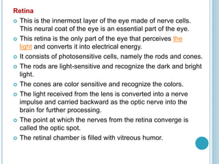 Retina
 This is the innermost layer of the eye made of nerve cells.
This neural coat of the eye is an essential part of the eye.
 This retina is the only part of the eye that perceives the
light and converts it into electrical energy.
 It consists of photosensitive cells, namely the rods and cones.
 The rods are light-sensitive and recognize the dark and bright
light.
 The cones are color sensitive and recognize the colors.
 The light received from the lens is converted into a nerve
impulse and carried backward as the optic nerve into the
brain for further processing.
 The point at which the nerves from the retina converge is
called the optic spot.
 The retinal chamber is filled with vitreous humor.
 