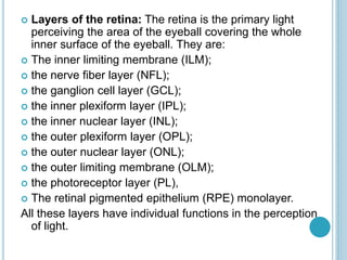  Layers of the retina: The retina is the primary light
perceiving the area of the eyeball covering the whole
inner surface of the eyeball. They are:
 The inner limiting membrane (ILM);
 the nerve fiber layer (NFL);
 the ganglion cell layer (GCL);
 the inner plexiform layer (IPL);
 the inner nuclear layer (INL);
 the outer plexiform layer (OPL);
 the outer nuclear layer (ONL);
 the outer limiting membrane (OLM);
 the photoreceptor layer (PL),
 The retinal pigmented epithelium (RPE) monolayer.
All these layers have individual functions in the perception
of light.
 