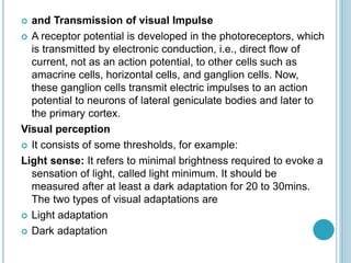  and Transmission of visual Impulse
 A receptor potential is developed in the photoreceptors, which
is transmitted by electronic conduction, i.e., direct flow of
current, not as an action potential, to other cells such as
amacrine cells, horizontal cells, and ganglion cells. Now,
these ganglion cells transmit electric impulses to an action
potential to neurons of lateral geniculate bodies and later to
the primary cortex.
Visual perception
 It consists of some thresholds, for example:
Light sense: It refers to minimal brightness required to evoke a
sensation of light, called light minimum. It should be
measured after at least a dark adaptation for 20 to 30mins.
The two types of visual adaptations are
 Light adaptation
 Dark adaptation
 