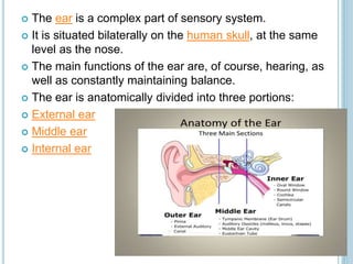  The ear is a complex part of sensory system.
 It is situated bilaterally on the human skull, at the same
level as the nose.
 The main functions of the ear are, of course, hearing, as
well as constantly maintaining balance.
 The ear is anatomically divided into three portions:
 External ear
 Middle ear
 Internal ear
 