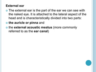 External ear
 The external ear is the part of the ear we can see with
the naked eye. It is attached to the lateral aspect of the
head and is characteristically divided into two parts:
 the auricle or pinna and
 the external acoustic meatus (more commonly
referred to as the ear canal)
 