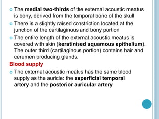  The medial two-thirds of the external acoustic meatus
is bony, derived from the temporal bone of the skull
 There is a slightly raised constriction located at the
junction of the cartilaginous and bony portion
 The entire length of the external acoustic meatus is
covered with skin (keratinised squamous epithelium).
The outer third (cartilaginous portion) contains hair and
cerumen producing glands.
Blood supply
 The external acoustic meatus has the same blood
supply as the auricle: the superficial temporal
artery and the posterior auricular artery
 