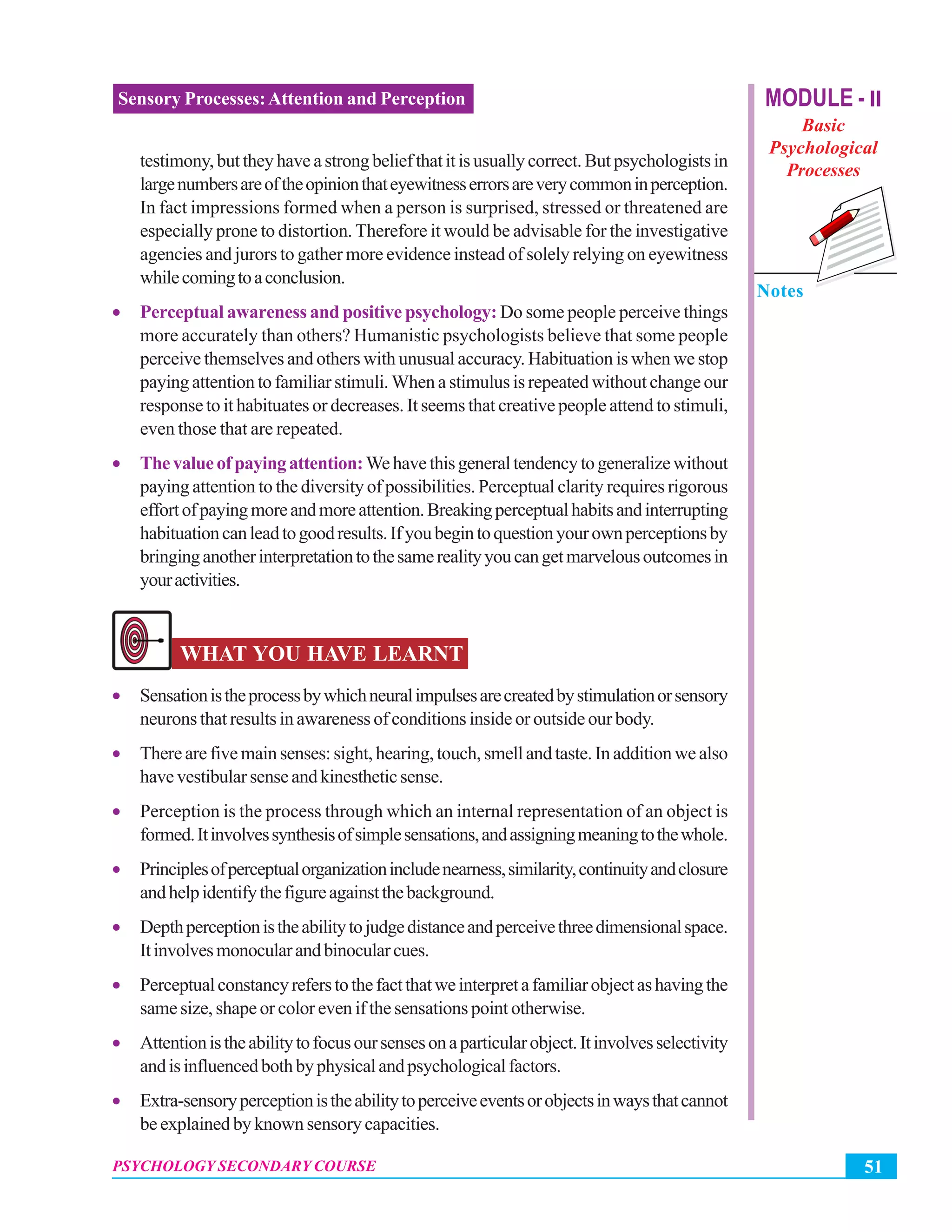 MODULE - II
Basic
Psychological
Processes
Notes
51PSYCHOLOGY SECONDARY COURSE
Sensory Processes:Attention and Perception
testimony,buttheyhaveastrongbeliefthatitisusuallycorrect.Butpsychologistsin
largenumbersareoftheopinionthateyewitnesserrorsareverycommoninperception.
In fact impressions formed when a person is surprised, stressed or threatened are
especially prone to distortion. Therefore it would be advisable for the investigative
agencies and jurors to gather more evidence instead of solely relying on eyewitness
whilecomingtoaconclusion.
• Perceptual awareness and positive psychology: Do some people perceive things
more accurately than others? Humanistic psychologists believe that some people
perceive themselves and others with unusual accuracy. Habituation is when we stop
paying attention to familiar stimuli. When a stimulus is repeated without change our
response to it habituates or decreases. It seems that creative people attend to stimuli,
even those that are repeated.
• Thevalueofpayingattention:Wehavethisgeneraltendencytogeneralizewithout
paying attention to the diversity of possibilities. Perceptual clarity requires rigorous
effortofpayingmoreandmoreattention.Breakingperceptualhabitsandinterrupting
habituationcanleadtogoodresults.Ifyoubegintoquestionyourownperceptionsby
bringinganotherinterpretationtothesamerealityyoucangetmarvelousoutcomesin
youractivities.
WHAT YOU HAVE LEARNT
• Sensationistheprocessbywhichneuralimpulsesarecreatedbystimulationorsensory
neurons that results in awareness of conditions inside or outside our body.
• There are five main senses: sight, hearing, touch, smell and taste. In addition we also
havevestibularsenseandkinestheticsense.
• Perception is the process through which an internal representation of an object is
formed.Itinvolvessynthesisofsimplesensations,andassigningmeaningtothewhole.
• Principlesofperceptualorganizationincludenearness,similarity,continuityandclosure
andhelpidentifythefigureagainstthebackground.
• Depthperceptionistheabilitytojudgedistanceandperceivethreedimensionalspace.
Itinvolvesmonocularandbinocularcues.
• Perceptualconstancyreferstothefactthatweinterpretafamiliarobjectashavingthe
same size, shape or color even if the sensations point otherwise.
• Attentionistheabilitytofocusoursensesonaparticularobject.Itinvolvesselectivity
andisinfluencedbothbyphysicalandpsychologicalfactors.
• Extra-sensoryperceptionistheabilitytoperceiveeventsorobjectsinwaysthatcannot
be explained by known sensory capacities.
 