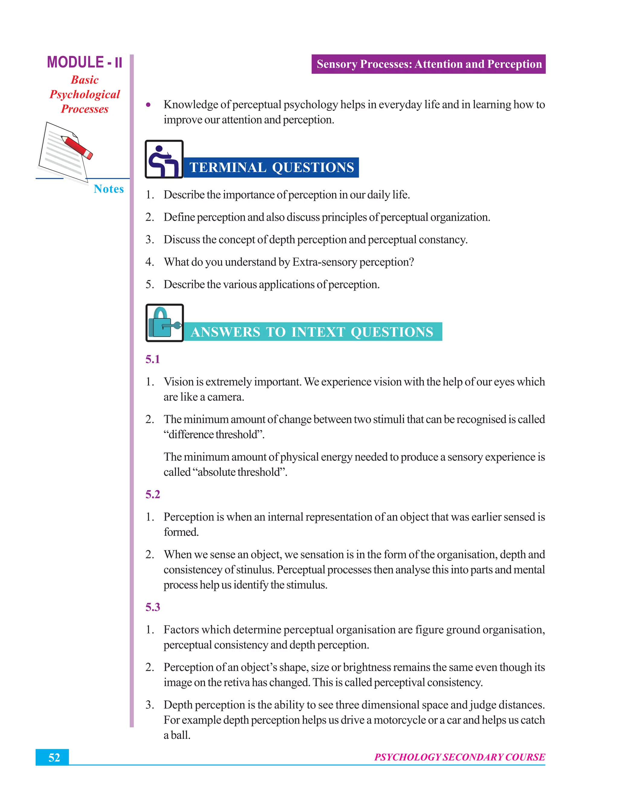 MODULE - II
Basic
Psychological
Processes
Notes
Psychology Secondary Course
PSYCHOLOGY SECONDARY COURSE52
Sensory Processes:Attention and Perception
• Knowledge of perceptual psychology helps in everyday life and in learning how to
improveourattentionandperception.
TERMINAL QUESTIONS
1. Describetheimportanceofperceptioninourdailylife.
2. Defineperceptionandalsodiscussprinciplesofperceptualorganization.
3. Discuss the concept of depth perception and perceptual constancy.
4. What do you understand by Extra-sensory perception?
5. Describethevariousapplicationsofperception.
ANSWERS TO INTEXT QUESTIONS
5.1
1. Vision is extremely important.We experience vision with the help of our eyes which
are like a camera.
2. Theminimumamountofchangebetweentwostimulithatcanberecognisediscalled
“differencethreshold”.
The minimum amount of physical energy needed to produce a sensory experience is
called“absolutethreshold”.
5.2
1. Perception is when an internal representation of an object that was earlier sensed is
formed.
2. When we sense an object, we sensation is in the form of the organisation, depth and
consistenceyofstinulus.Perceptualprocessesthenanalysethisintopartsandmental
processhelpusidentifythestimulus.
5.3
1. Factors which determine perceptual organisation are figure ground organisation,
perceptual consistency and depth perception.
2. Perception of an object’s shape, size or brightness remains the same even though its
imageontheretivahaschanged.Thisiscalledperceptivalconsistency.
3. Depth perception is the ability to see three dimensional space and judge distances.
Forexampledepthperceptionhelpsusdriveamotorcycleoracarandhelpsuscatch
aball.
 