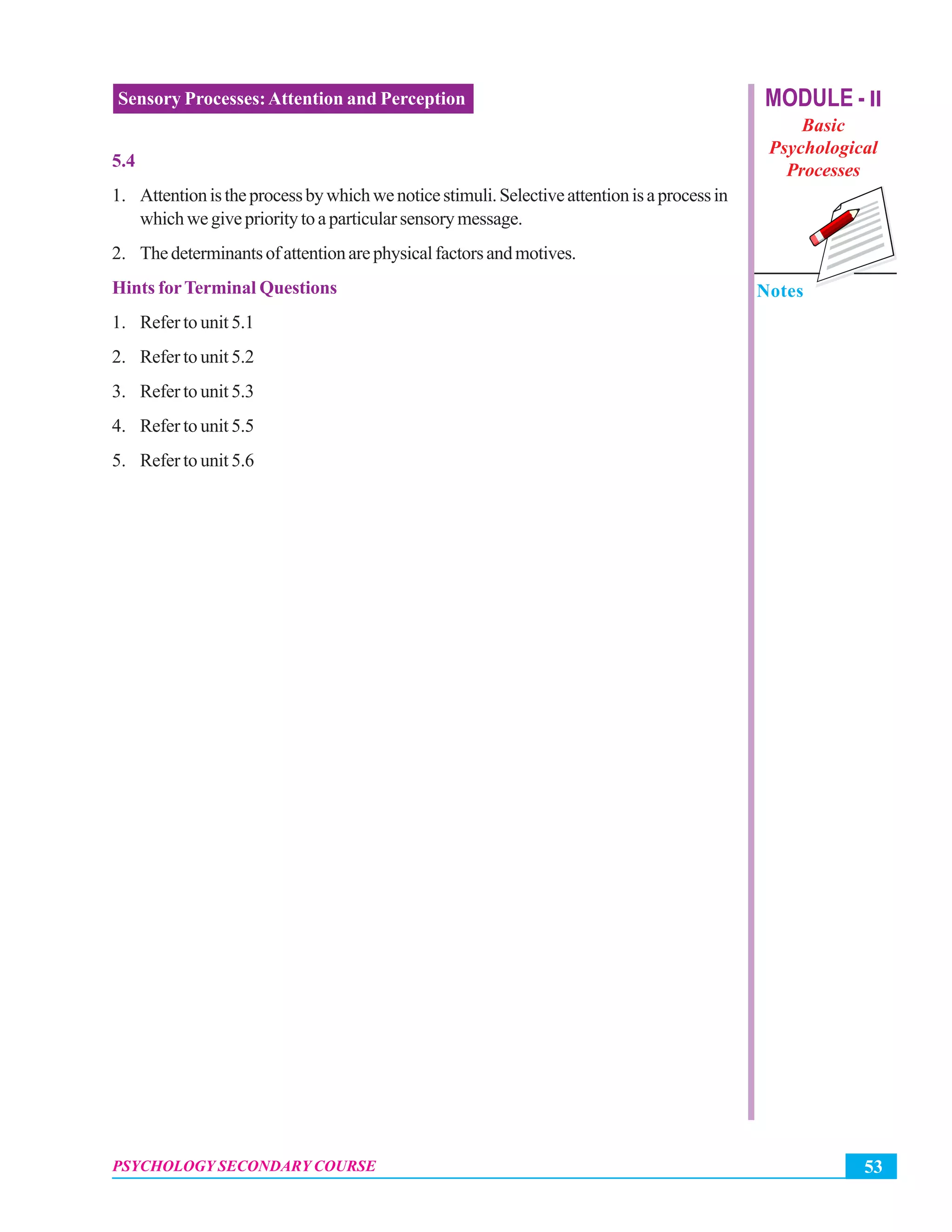 MODULE - II
Basic
Psychological
Processes
Notes
53PSYCHOLOGY SECONDARY COURSE
Sensory Processes:Attention and Perception
5.4
1. Attentionistheprocessbywhichwenoticestimuli.Selectiveattentionisaprocessin
whichwegiveprioritytoaparticularsensorymessage.
2. Thedeterminantsofattentionarephysicalfactorsandmotives.
Hints forTerminal Questions
1. Refer to unit 5.1
2. Refer to unit 5.2
3. Refer to unit 5.3
4. Refer to unit 5.5
5. Refer to unit 5.6
 