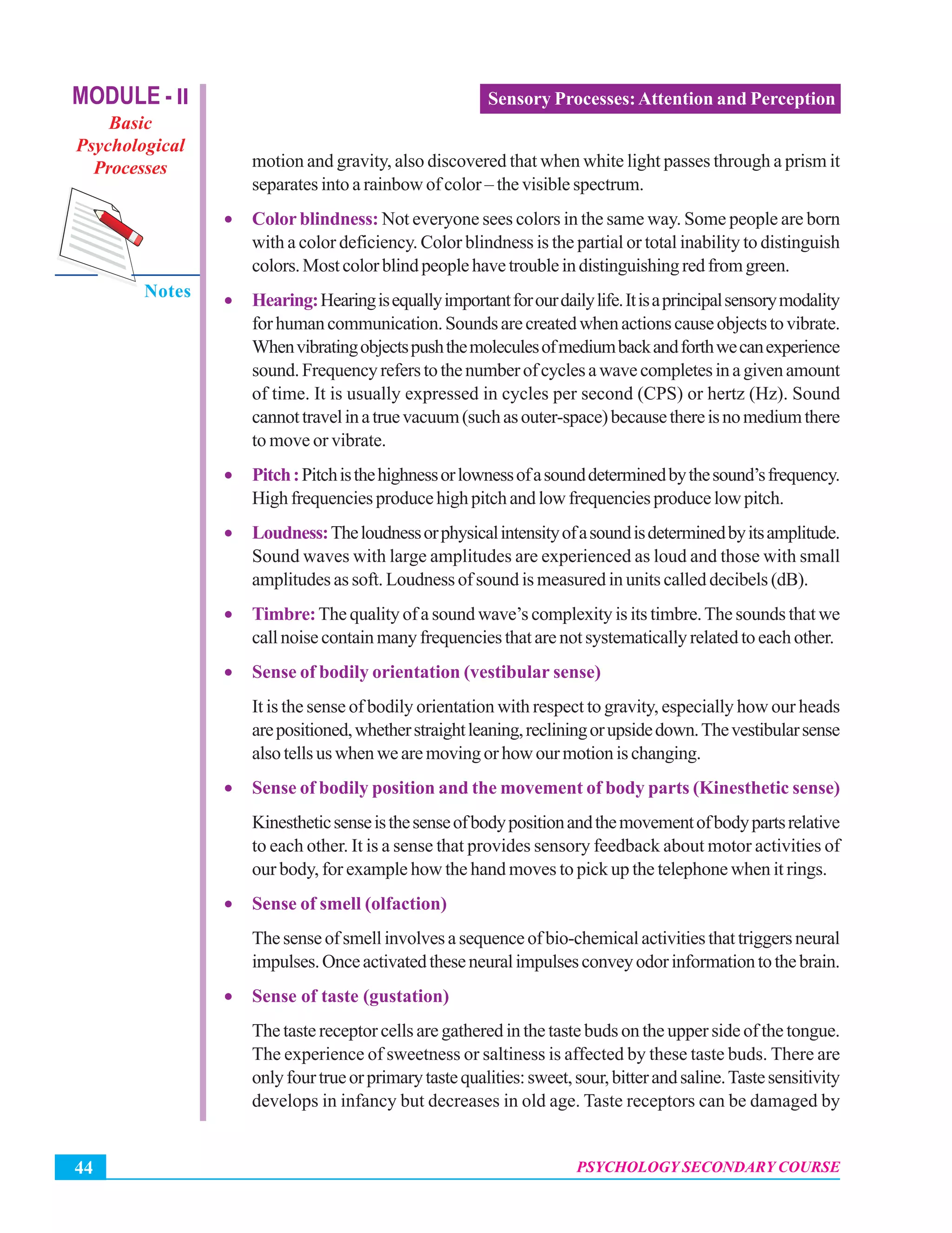 MODULE - II
Basic
Psychological
Processes
Notes
Psychology Secondary Course
PSYCHOLOGY SECONDARY COURSE44
Sensory Processes:Attention and Perception
motion and gravity, also discovered that when white light passes through a prism it
separates into a rainbow of color – the visible spectrum.
• Color blindness: Not everyone sees colors in the same way. Some people are born
with a color deficiency. Color blindness is the partial or total inability to distinguish
colors.Mostcolorblindpeoplehavetroubleindistinguishingredfromgreen.
• Hearing:Hearingisequallyimportantforourdailylife.Itisaprincipalsensorymodality
forhumancommunication.Soundsarecreatedwhenactionscauseobjectstovibrate.
Whenvibratingobjectspushthemoleculesofmediumbackandforthwecanexperience
sound.Frequencyreferstothenumberofcyclesawavecompletesinagivenamount
of time. It is usually expressed in cycles per second (CPS) or hertz (Hz). Sound
cannottravelinatruevacuum(suchasouter-space)becausethereisnomediumthere
to move or vibrate.
• Pitch:Pitchisthehighnessorlownessofasounddeterminedbythesound’sfrequency.
Highfrequenciesproducehighpitchandlowfrequenciesproducelowpitch.
• Loudness:Theloudnessorphysicalintensityofasoundisdeterminedbyitsamplitude.
Sound waves with large amplitudes are experienced as loud and those with small
amplitudes as soft. Loudness of sound is measured in units called decibels (dB).
• Timbre:The quality of a sound wave’s complexity is its timbre.The sounds that we
callnoisecontainmanyfrequenciesthatarenotsystematicallyrelatedtoeachother.
• Sense of bodily orientation (vestibular sense)
It is the sense of bodily orientation with respect to gravity, especially how our heads
arepositioned,whetherstraightleaning,recliningorupsidedown.Thevestibularsense
alsotellsuswhenwearemovingorhowourmotionischanging.
• Sense of bodily position and the movement of body parts (Kinesthetic sense)
Kinestheticsenseisthesenseofbodypositionandthemovementofbodypartsrelative
to each other. It is a sense that provides sensory feedback about motor activities of
our body, for example how the hand moves to pick up the telephone when it rings.
• Sense of smell (olfaction)
Thesenseofsmellinvolvesasequenceofbio-chemicalactivitiesthattriggersneural
impulses.Onceactivatedtheseneuralimpulsesconveyodorinformationtothebrain.
• Sense of taste (gustation)
The taste receptor cells are gathered in the taste buds on the upper side of the tongue.
The experience of sweetness or saltiness is affected by these taste buds. There are
onlyfourtrueorprimarytastequalities:sweet,sour,bitterandsaline.Tastesensitivity
develops in infancy but decreases in old age. Taste receptors can be damaged by
 
