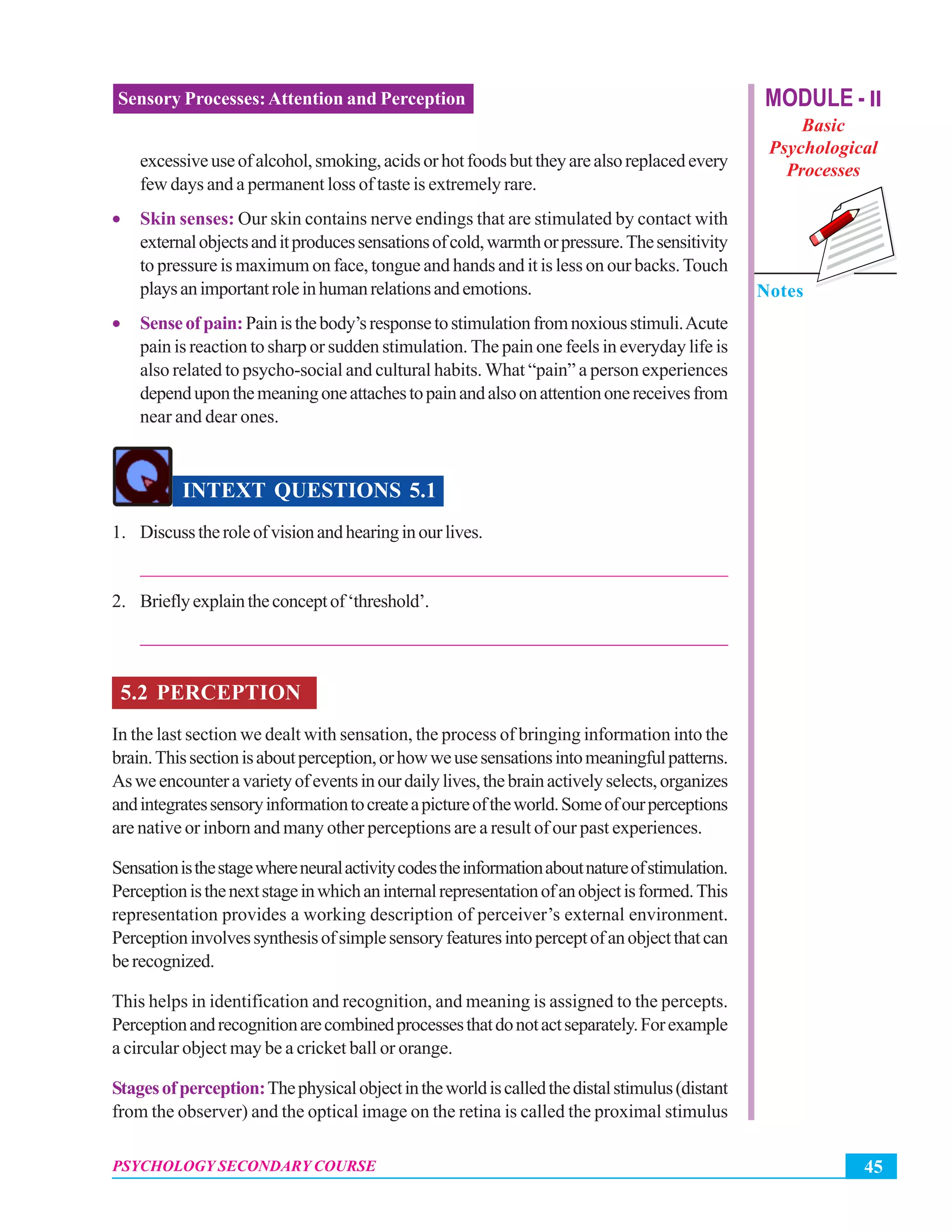 MODULE - II
Basic
Psychological
Processes
Notes
45PSYCHOLOGY SECONDARY COURSE
Sensory Processes:Attention and Perception
excessiveuseofalcohol,smoking,acidsorhotfoodsbuttheyarealsoreplacedevery
few days and a permanent loss of taste is extremely rare.
• Skin senses: Our skin contains nerve endings that are stimulated by contact with
externalobjectsanditproducessensationsofcold,warmthorpressure.Thesensitivity
to pressure is maximum on face, tongue and hands and it is less on our backs.Touch
playsanimportantroleinhumanrelationsandemotions.
• Senseofpain:Painisthebody’sresponsetostimulationfromnoxiousstimuli.Acute
pain is reaction to sharp or sudden stimulation. The pain one feels in everyday life is
also related to psycho-social and cultural habits. What “pain” a person experiences
dependuponthemeaningoneattachestopainandalsoonattentiononereceivesfrom
near and dear ones.
INTEXT QUESTIONS 5.1
1. Discusstheroleofvisionandhearinginourlives.
_______________________________________________________________
2. Brieflyexplaintheconceptof‘threshold’.
_______________________________________________________________
5.2 PERCEPTION
In the last section we dealt with sensation, the process of bringing information into the
brain.Thissectionisaboutperception,orhowweusesensationsintomeaningfulpatterns.
Asweencounteravarietyofeventsinourdailylives,thebrainactivelyselects,organizes
andintegratessensoryinformationtocreateapictureoftheworld.Someofourperceptions
are native or inborn and many other perceptions are a result of our past experiences.
Sensationisthestagewhereneuralactivitycodestheinformationaboutnatureofstimulation.
Perceptionisthenextstageinwhichaninternalrepresentationofanobjectisformed.This
representation provides a working description of perceiver’s external environment.
Perceptioninvolvessynthesisofsimplesensoryfeaturesintoperceptofanobjectthatcan
berecognized.
This helps in identification and recognition, and meaning is assigned to the percepts.
Perceptionandrecognitionarecombinedprocessesthatdonotactseparately.Forexample
a circular object may be a cricket ball or orange.
Stagesofperception:Thephysicalobjectintheworldiscalledthedistalstimulus(distant
from the observer) and the optical image on the retina is called the proximal stimulus
 