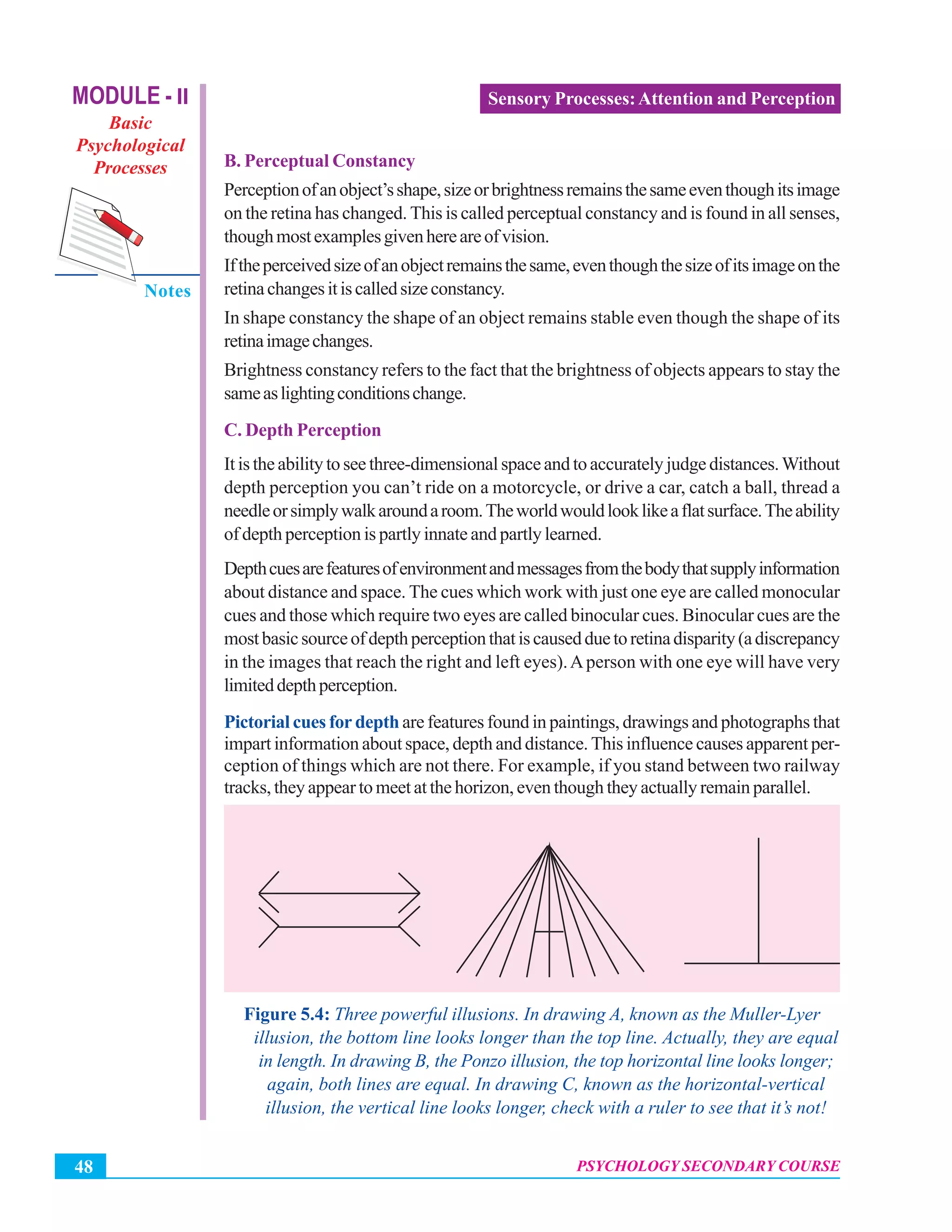 MODULE - II
Basic
Psychological
Processes
Notes
Psychology Secondary Course
PSYCHOLOGY SECONDARY COURSE48
Sensory Processes:Attention and Perception
B. Perceptual Constancy
Perceptionofanobject’sshape,sizeorbrightnessremainsthesameeventhoughitsimage
on the retina has changed. This is called perceptual constancy and is found in all senses,
thoughmostexamplesgivenhereareofvision.
Iftheperceivedsizeofanobjectremainsthesame,eventhoughthesizeofitsimageonthe
retinachangesitiscalledsizeconstancy.
In shape constancy the shape of an object remains stable even though the shape of its
retinaimagechanges.
Brightness constancy refers to the fact that the brightness of objects appears to stay the
sameaslightingconditionschange.
C. Depth Perception
It is the ability to see three-dimensional space and to accurately judge distances.Without
depth perception you can’t ride on a motorcycle, or drive a car, catch a ball, thread a
needleorsimplywalkaroundaroom.Theworldwouldlooklikeaflatsurface.Theability
of depth perception is partly innate and partly learned.
Depthcuesarefeaturesofenvironmentandmessagesfromthebodythatsupplyinformation
about distance and space. The cues which work with just one eye are called monocular
cues and those which require two eyes are called binocular cues. Binocular cues are the
mostbasicsourceofdepthperceptionthatiscausedduetoretinadisparity(adiscrepancy
in the images that reach the right and left eyes).Aperson with one eye will have very
limiteddepthperception.
Pictorial cues for depth are features found in paintings, drawings and photographs that
impart information about space, depth and distance. This influence causes apparent per-
ception of things which are not there. For example, if you stand between two railway
tracks, they appear to meet at the horizon, even though they actually remain parallel.
Figure 5.4: Three powerful illusions. In drawing A, known as the Muller-Lyer
illusion, the bottom line looks longer than the top line. Actually, they are equal
in length. In drawing B, the Ponzo illusion, the top horizontal line looks longer;
again, both lines are equal. In drawing C, known as the horizontal-vertical
illusion, the vertical line looks longer, check with a ruler to see that it’s not!
 