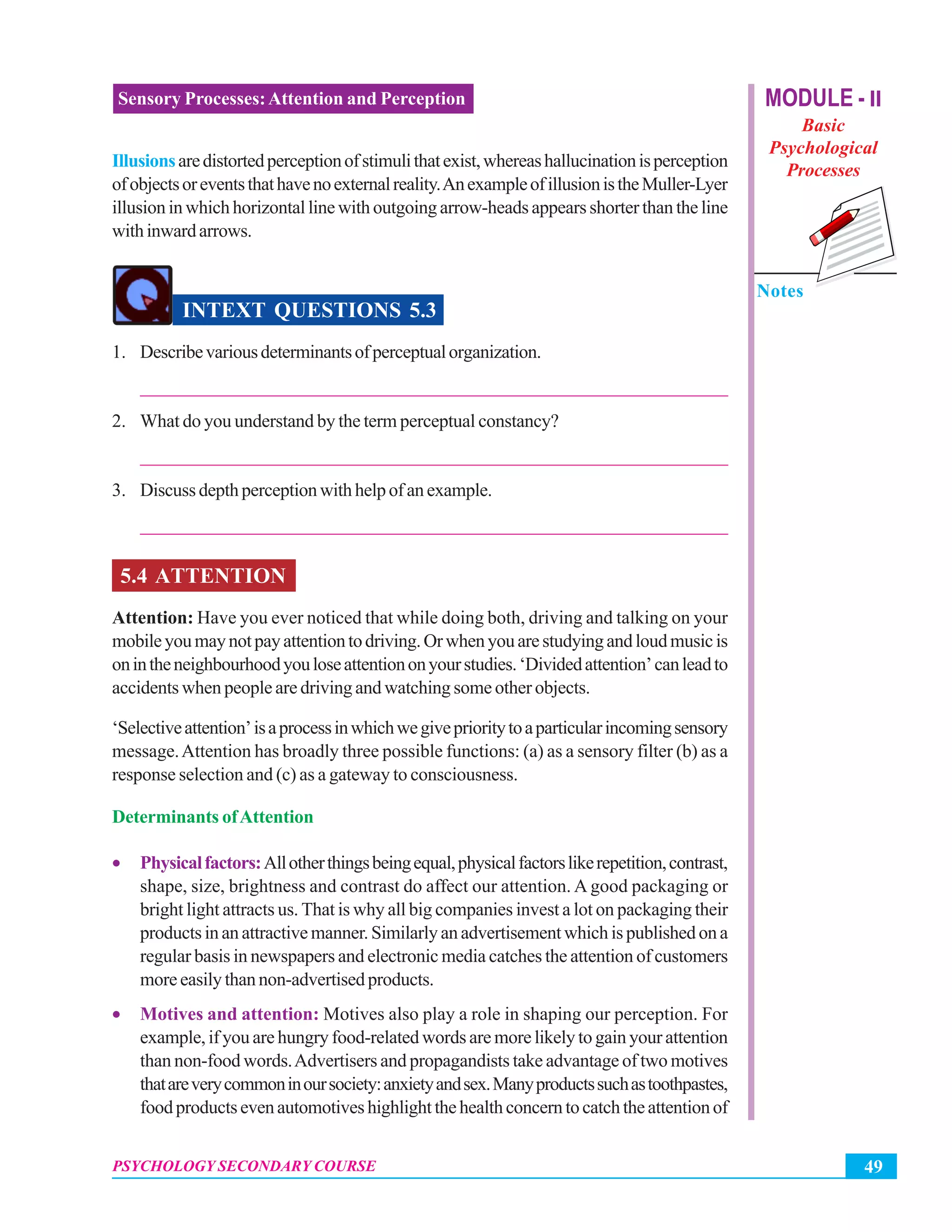 MODULE - II
Basic
Psychological
Processes
Notes
49PSYCHOLOGY SECONDARY COURSE
Sensory Processes:Attention and Perception
Illusionsaredistortedperceptionofstimulithatexist,whereashallucinationisperception
ofobjectsoreventsthathavenoexternalreality.AnexampleofillusionistheMuller-Lyer
illusion in which horizontal line with outgoing arrow-heads appears shorter than the line
withinwardarrows.
INTEXT QUESTIONS 5.3
1. Describevariousdeterminantsofperceptualorganization.
_______________________________________________________________
2. What do you understand by the term perceptual constancy?
_______________________________________________________________
3. Discussdepthperceptionwithhelpofanexample.
_______________________________________________________________
5.4 ATTENTION
Attention: Have you ever noticed that while doing both, driving and talking on your
mobileyoumaynotpayattentiontodriving.Orwhenyouarestudyingandloudmusicis
onintheneighbourhoodyouloseattentiononyourstudies.‘Dividedattention’canleadto
accidents when people are driving and watching some other objects.
‘Selectiveattention’isaprocessinwhichwegiveprioritytoaparticularincomingsensory
message.Attention has broadly three possible functions: (a) as a sensory filter (b) as a
response selection and (c) as a gateway to consciousness.
Determinants ofAttention
• Physicalfactors:Allotherthingsbeingequal,physicalfactorslikerepetition,contrast,
shape, size, brightness and contrast do affect our attention. A good packaging or
bright light attracts us. That is why all big companies invest a lot on packaging their
products in an attractive manner. Similarly an advertisement which is published on a
regular basis in newspapers and electronic media catches the attention of customers
more easily than non-advertised products.
• Motives and attention: Motives also play a role in shaping our perception. For
example, if you are hungry food-related words are more likely to gain your attention
than non-food words.Advertisers and propagandists take advantage of two motives
thatareverycommoninoursociety:anxietyandsex.Manyproductssuchastoothpastes,
foodproductsevenautomotiveshighlightthehealthconcerntocatchtheattentionof
 