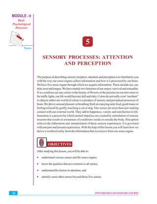 MODULE - II
Basic
Psychological
Processes
Notes
Psychology Secondary Course
PSYCHOLOGY SECONDARY COURSE42
Sensory Processes:Attention and Perception
5
SENSORY PROCESSES: ATTENTION
AND PERCEPTION
Thepurposeofdescribingsensoryreceptors,attentionandperceptionistofamiliarizeyou
with the way our sense organs collect information and how it is processed by our brain.
Wehavefivesenseorgansthroughwhichweacquireinformation.Theseincludeeye,ear,
skin,noseandtongue.Wehavemainlytwofunctionsofoursenses:survivalandsensuality.
If we could not see any colors or the beauty of flowers or the pictures on our television or
thetrafficlights,ourlifewouldbecomedullandrisky.Colorsdonotreallyexist“outthere”
in objects rather our world of colour is a product of sensory and perceptual processes of
brain.Wederivesensualpleasureinbreathingfreshairenjoyingtastyfood,goodmusicor
feeling relaxed by gently touching a cat or dog. Our senses do more than just making
contact with our external world. They add to happiness, variety and satisfaction in life.
Sensation is a process by which neutral impulses are created by stimulation of sensory
neurons that results in awareness of conditions inside or outside the body. Perception
refers to the elaboration and interpretation of these sensory experiences. It is governed
with our past and present experiences.With the help of this lesson you will learn how we
deriveaworldofrealityfromtheinformationthatwereceivefromoursenseorgans.
OBJECTIVES
Afterstudyingthislesson,youwillbeableto:
• understand various senses and the sense organs;
• know the qualities that are common to all senses;
• understandthefactorsinattention;and
• identify some other senses beyond these five senses.
 