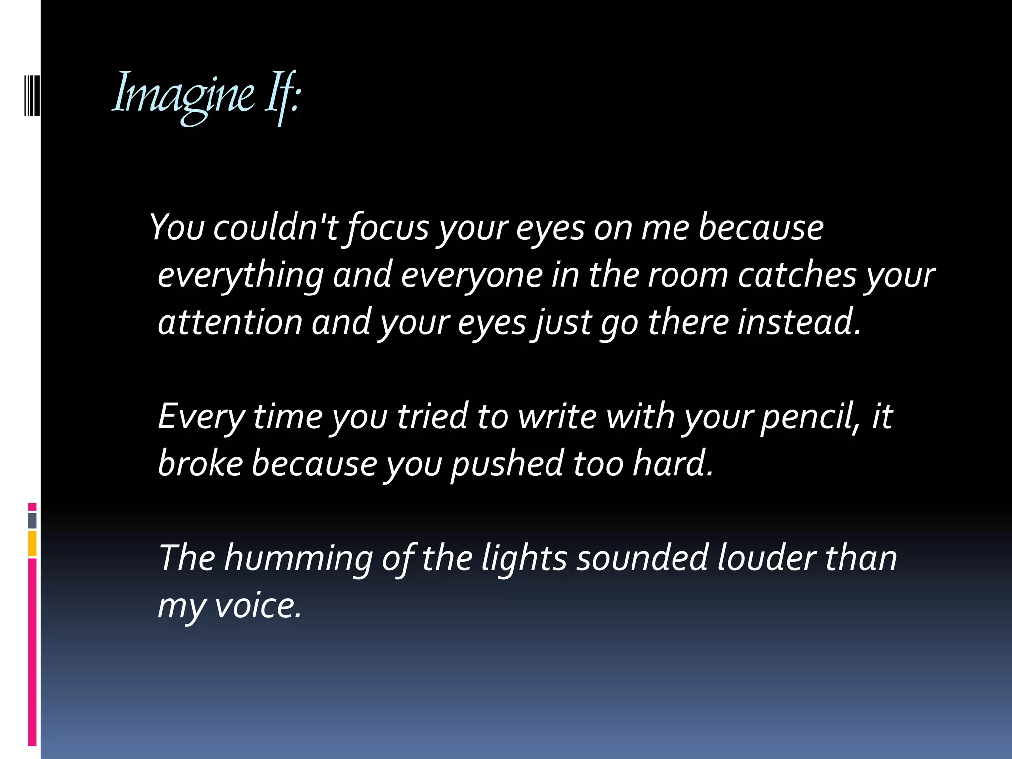 Imagine If:    You couldn't focus your eyes on me because        everything and everyone in the room catches your attention and your eyes just go there instead. Every time you tried to write with your pencil, it broke because you pushed too hard. The humming of the lights sounded louder than my voice. 