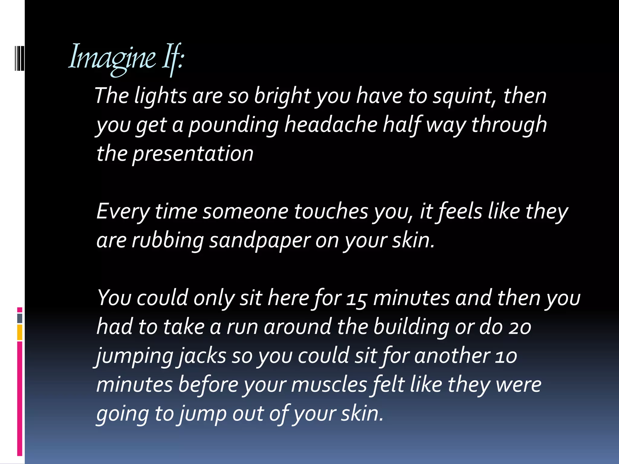 Imagine If:The lights are so bright you have to squint, then you get a pounding headache half way through the presentation Every time someone touches you, it feels like they are rubbing sandpaper on your skin. You could only sit here for 15 minutes and then you had to take a run around the building or do 20 jumping jacks so you could sit for another 10 minutes before your muscles felt like they were going to jump out of your skin. 