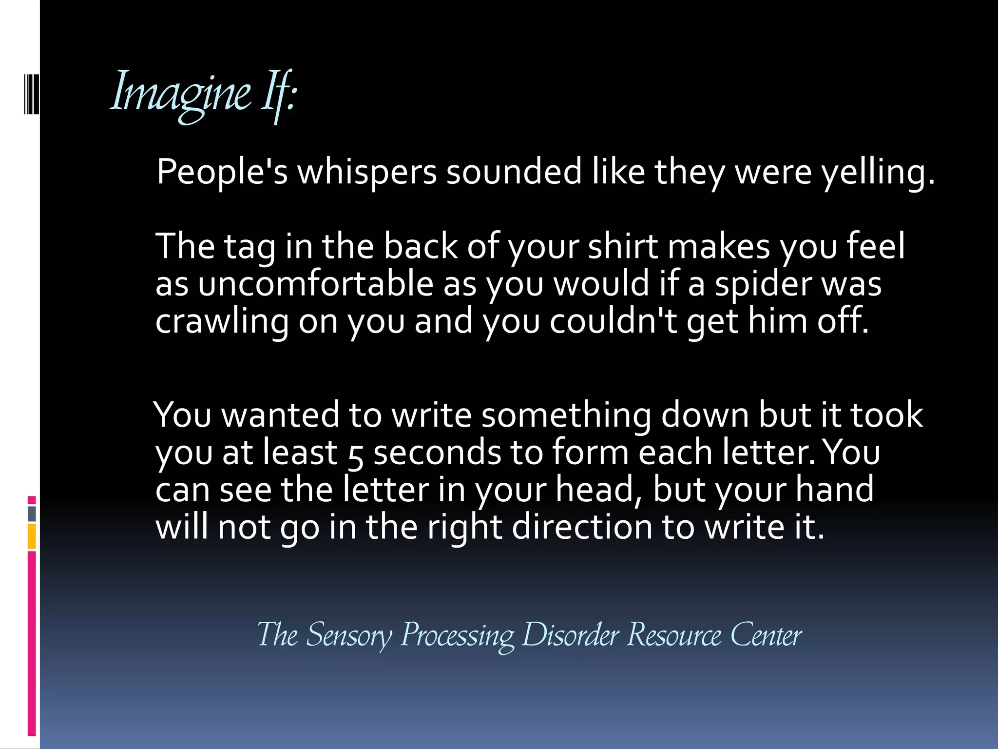 Imagine If:     People's whispers sounded like they were yelling. The tag in the back of your shirt makes you feel as uncomfortable as you would if a spider was crawling on you and you couldn't get him off.      You wanted to write something down but it took you at least 5 seconds to form each letter. You can see the letter in your head, but your hand will not go in the right direction to write it. The Sensory Processing Disorder Resource Center