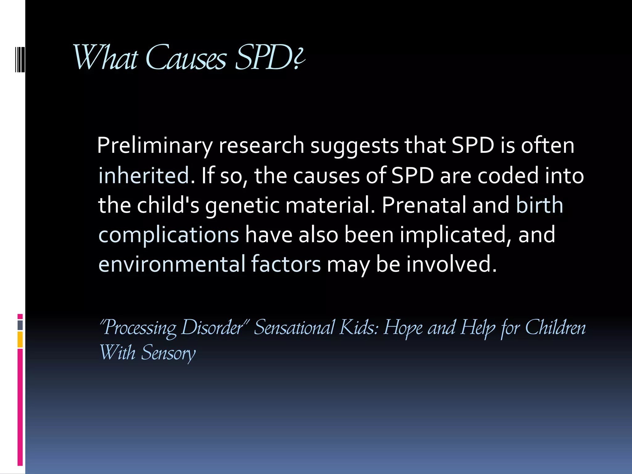 What Causes SPD? Preliminary research suggests that SPD is often inherited. If so, the causes of SPD are coded into the child's genetic material. Prenatal and birth complications have also been implicated, and environmental factors may be involved.     “Processing Disorder” Sensational Kids: Hope and Help for Children With Sensory