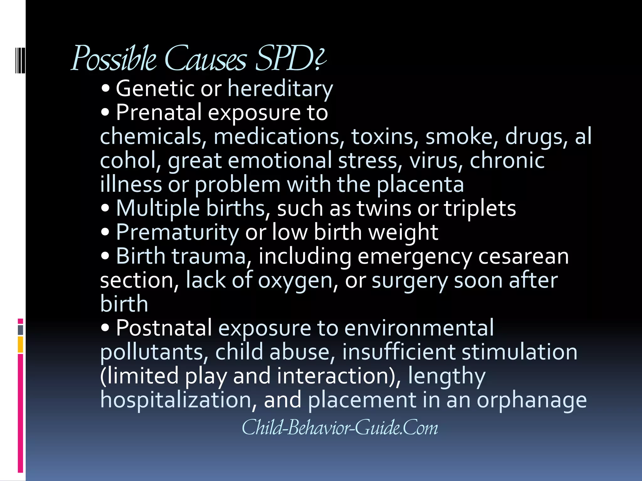 Possible Causes SPD?• Genetic or hereditary• Prenatal exposure to chemicals, medications, toxins, smoke, drugs, alcohol, great emotional stress, virus, chronic illness or problem with the placenta• Multiple births, such as twins or triplets• Prematurity or low birth weight• Birth trauma, including emergency cesarean section, lack of oxygen, or surgery soon after birth• Postnatal exposure to environmental pollutants, child abuse, insufficient stimulation (limited play and interaction), lengthy hospitalization, and placement in an orphanageChild-Behavior-Guide.Com