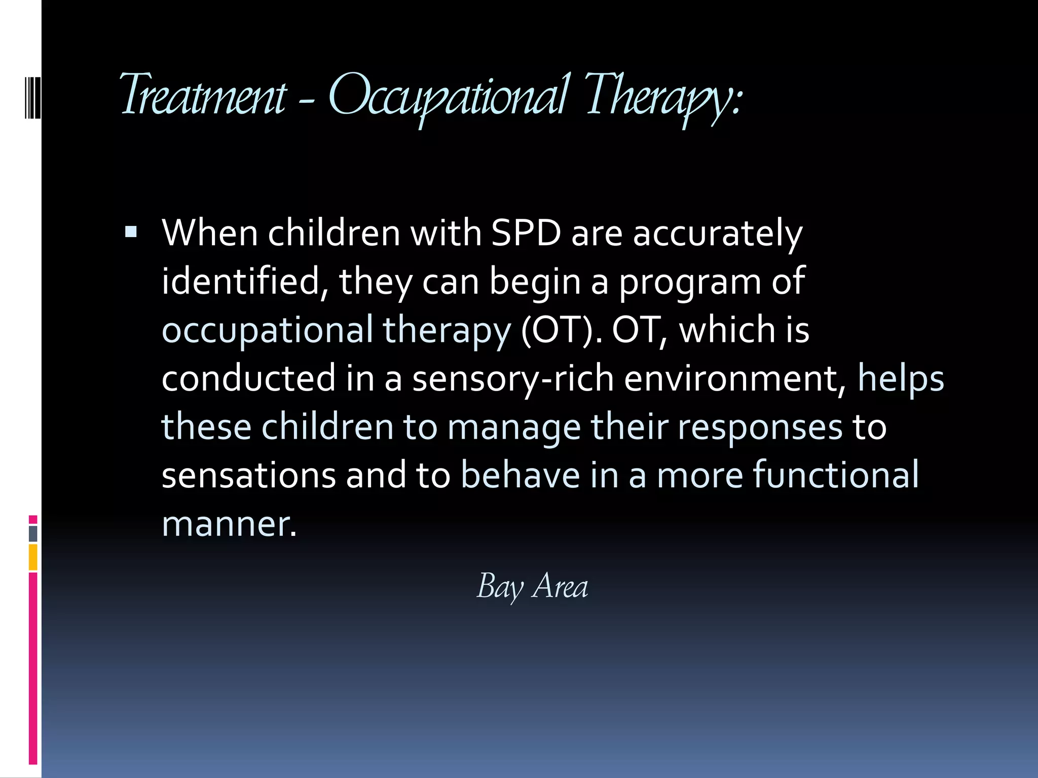 Treatment - Occupational Therapy:When children with SPD are accurately identified, they can begin a program of occupational therapy (OT). OT, which is conducted in a sensory-rich environment, helps these children to manage their responses to sensations and to behave in a more functional manner.        Bay Area 