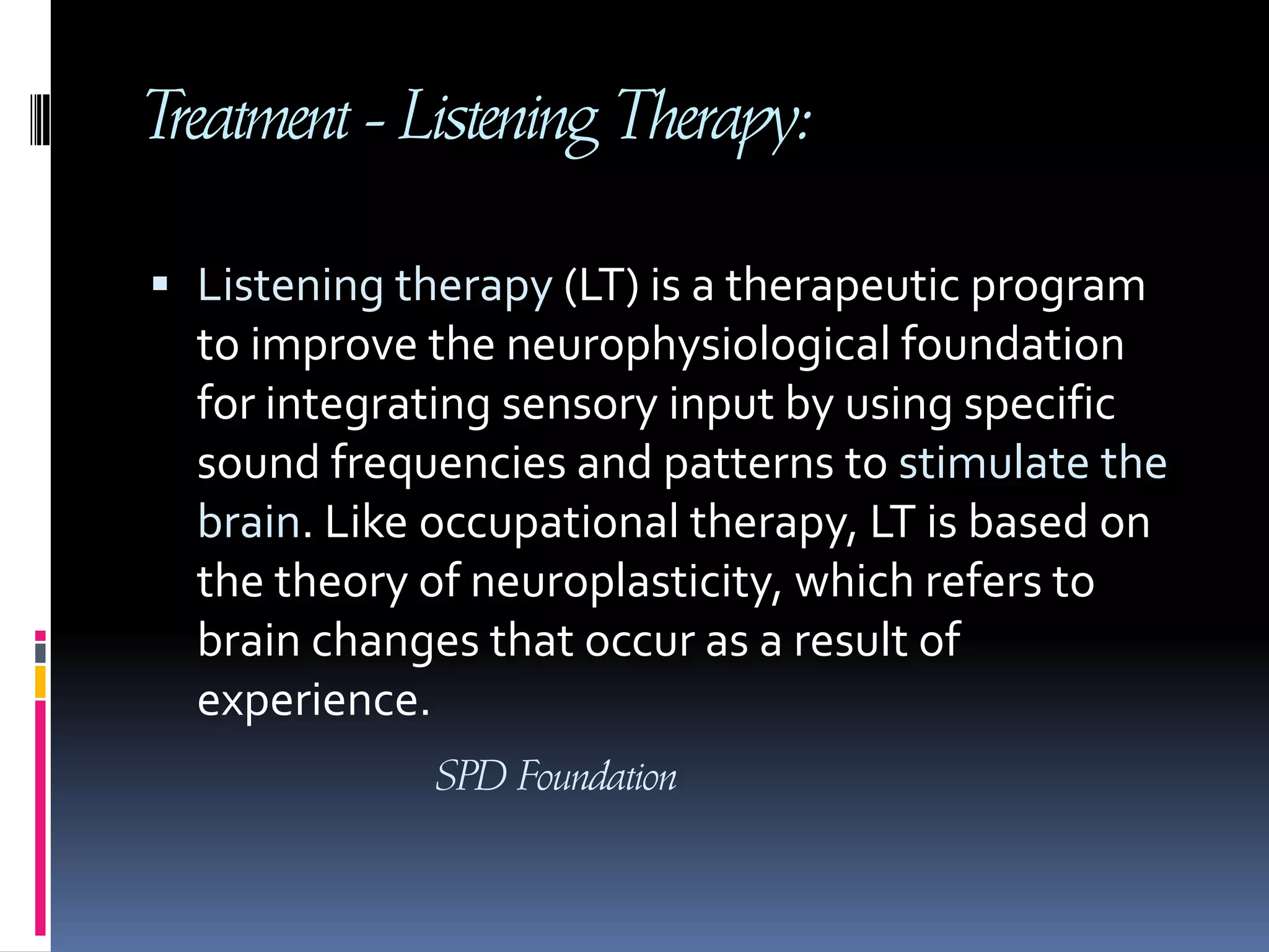 Treatment - Listening Therapy:Listening therapy (LT) is a therapeutic program to improve the neurophysiological foundation for integrating sensory input by using specific sound frequencies and patterns to stimulate the brain. Like occupational therapy, LT is based on the theory of neuroplasticity, which refers to brain changes that occur as a result of experience. SPD Foundation
