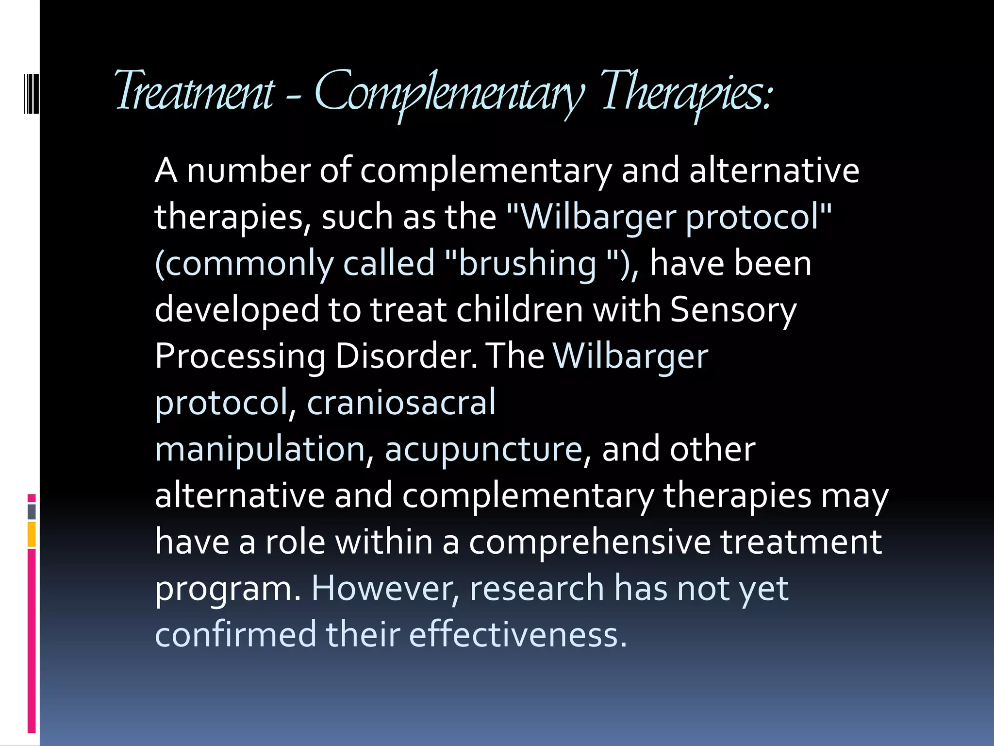 Treatment - Complementary Therapies:     A number of complementary and alternative therapies, such as the "Wilbarger protocol" (commonly called "brushing "), have been developed to treat children with Sensory Processing Disorder. The Wilbarger protocol, craniosacral manipulation, acupuncture, and other alternative and complementary therapies may have a role within a comprehensive treatment program. However, research has not yet confirmed their effectiveness. 