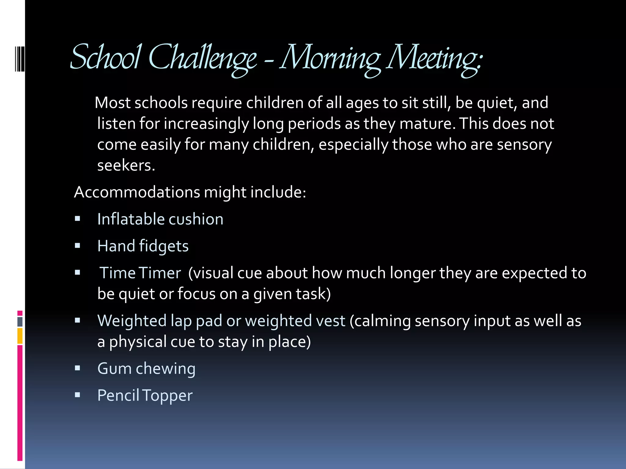 School Challenge - Morning Meeting:       Most schools require children of all ages to sit still, be quiet, and listen for increasingly long periods as they mature. This does not come easily for many children, especially those who are sensory seekers. Accommodations might include:Inflatable cushion Hand fidgets Time Timer  (visual cue about how much longer they are expected to be quiet or focus on a given task)Weighted lap pad or weighted vest (calming sensory input as well as a physical cue to stay in place) Gum chewing Pencil Topper