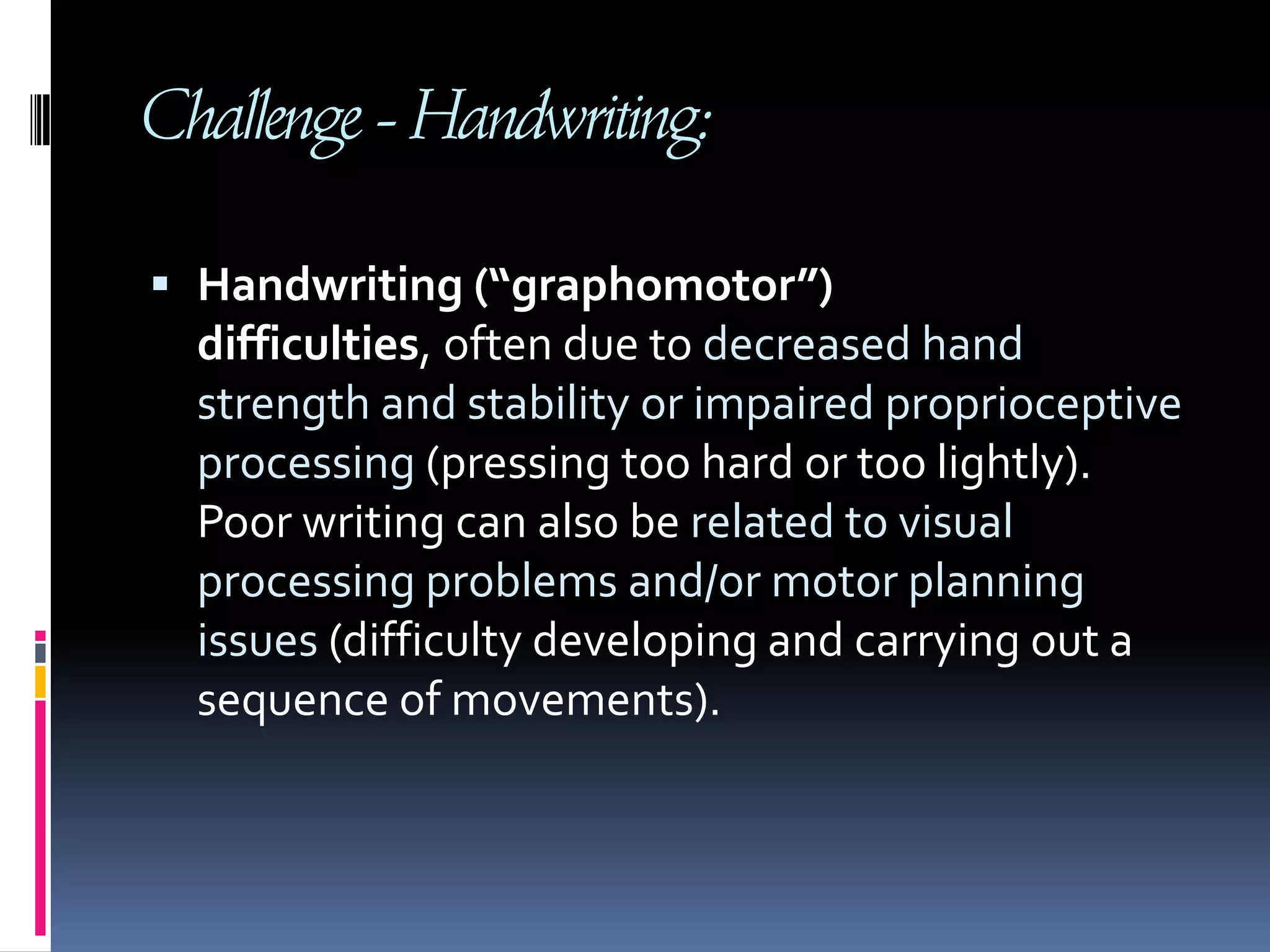 Challenge - Handwriting:Handwriting (“graphomotor”) difficulties, often due to decreased hand strength and stability or impaired proprioceptive processing (pressing too hard or too lightly). Poor writing can also be related to visual processing problems and/or motor planning issues (difficulty developing and carrying out a sequence of movements).