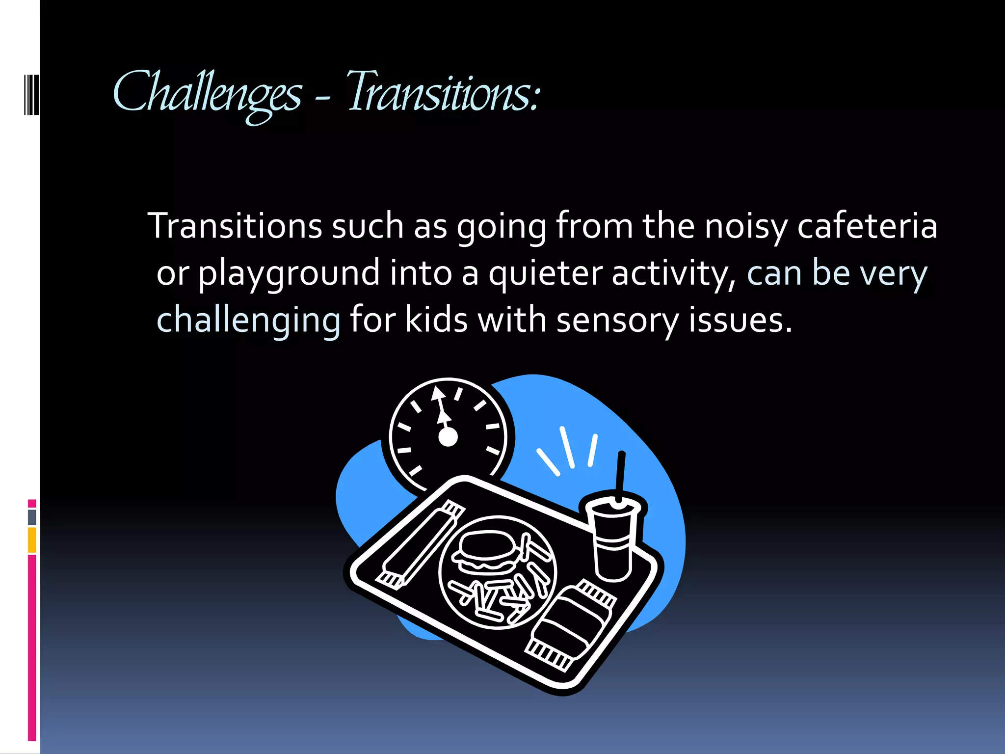 Challenges - Transitions:     Transitions such as going from the noisy cafeteria or playground into a quieter activity, can be very challenging for kids with sensory issues.